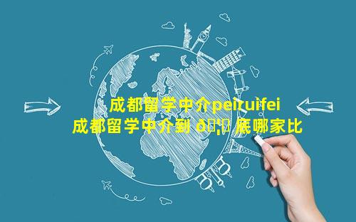成都留学中介peiruifei 成都留学中介到 🦉 底哪家比 🌼 较好